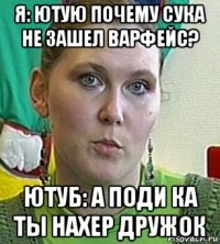 я: ютую почему сука не зашел варфейс? ютуб: а поди ка ты нахер дружок