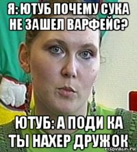 я: ютуб почему сука не зашел варфейс? ютуб: а поди ка ты нахер дружок