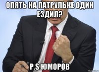 опять на патрульке один ездил? p.s.юморов