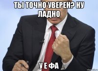 ты точно уверен? ну ладно у е фа