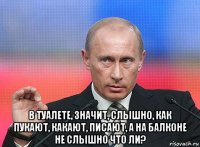  в туалете, значит, слышно, как пукают, какают, писают, а на балконе не слышно что ли?