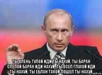  ты олень тупой иди ты нахуй, ты баран слепой баран иди нахуй, ты осел глухой иди ты нахуй, ты еблан такой пошел ты нахуй