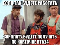 если так будете работать зарплату будете получать по карточке втб24