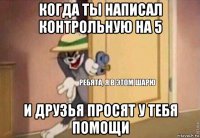 когда ты написал контрольную на 5 и друзья просят у тебя помощи