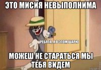 это мисия невыполнима можеш не стараться мы тебя видем