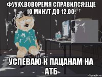 фууух,воворемя справился,еще 10 минут до 12.00, успеваю к пацанам на атб