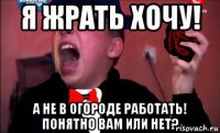 я жрать хочу! а не в огороде работать! понятно вам или нет?