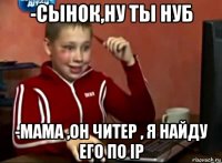 -сынок,ну ты нуб -мама ,он читер , я найду его по ip