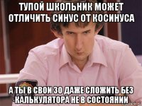 тупой школьник может отличить синус от косинуса а ты в свои 30 даже сложить без калькулятора не в состоянии