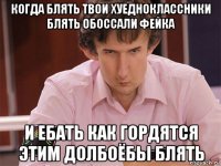 когда блять твои хуедноклассники блять обоссали фейка и ебать как гордятся этим долбоёбы блять