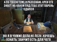 а по твоей теме я разузнаю, хрен его знает, на какой ляд тебе этот парень сдался но я в чужие дела не лезу. хочешь узнать, занчит есть для чего