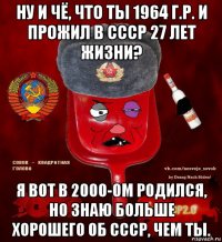 ну и чё, что ты 1964 г.р. и прожил в ссср 27 лет жизни? я вот в 2000-ом родился, но знаю больше хорошего об ссср, чем ты.