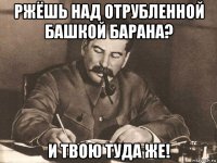 ржёшь над отрубленной башкой барана? и твою туда же!