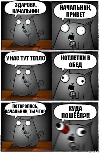 здарова, начальник начальник, привет у нас тут тепло КОТЛЕТКИ В ОБЕД ПОТОРОПИСЬ, НАЧАЛЬНИК, ТЫ ЧТО? КУДА ПОШЁЁЛ?!!