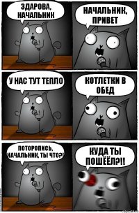 здарова, начальник начальник, привет у нас тут тепло КОТЛЕТКИ В ОБЕД ПОТОРОПИСЬ, НАЧАЛЬНИК, ТЫ ЧТО?! КУДА ТЫ ПОШЁЁЛ?!!