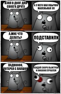 Взял в долг для своего друга А у него как обычно маленькая зп А,мне что делать? Подставили Ладноооо, ЛОТЕРЕЯ С ЛАПШОЙ ХЕНДАЙ СКОРО ВЫИГРАЮ И НИКАКИХ ПРОБЛЕМ