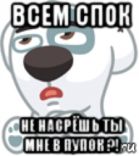 всем спок не насрёшь ты мне в пупок ?!