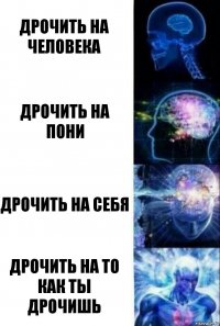 Дрочить на человека Дрочить на пони Дрочить на себя Дрочить на то как ты дрочишь