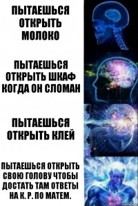 Пытаешься открыть Молоко Пытаешься открыть шкаф когда он сломан Пытаешься открыть клей Пытаешься открыть свою голову чтобы достать там ответы на к. Р. По матем.