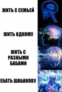 Жить с семьей Жить одному Жить с разными бабами ЕБАТЬ ШАБАНОВУ