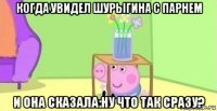 когда увидел шурыгина с парнем и она сказала:ну что так сразу?