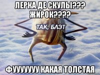 лерка де скулы??? жирок???? фууууууу какая толстая