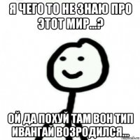 я чего то не знаю про этот мир...? ой да похуй там вон тип ивангай возродился...