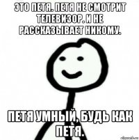 это петя. петя не смотрит телевизор. и не рассказывает никому. петя умный, будь как петя.