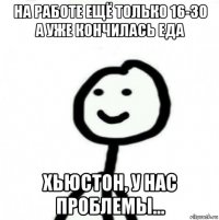 на работе ещё только 16-30 а уже кончилась еда хьюстон, у нас проблемы...