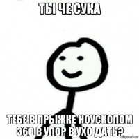 ты че сука тебе в прыжке ноускопом 360 в упор в ухо дать?