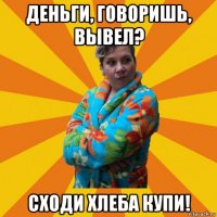 деньги, говоришь, вывел? сходи хлеба купи!