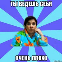 ты ведешь себя очень плохо