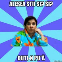 alesea stii si? si? duti-n pu*ã