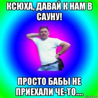 ксюха, давай к нам в сауну! просто бабы не приехали че-то....