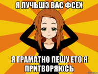 я лучьшэ вас фсех я граматно пешу ето я притворяюсъ