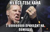 ну всё тебе хана т-000000000 приходит на помощь