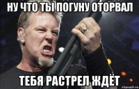 ну что ты погуну оторвал тебя растрел ждёт