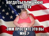 когда сьел лишнюю котлету -эмм простите это вы мне ?