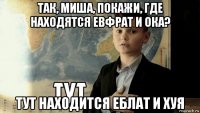 так, миша, покажи, где находятся евфрат и ока? тут находится еблат и хуя