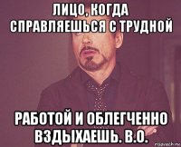 лицо, когда справляешься с трудной работой и облегченно вздыхаешь. в.о.