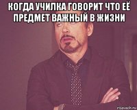 когда училка говорит что её предмет важный в жизни 