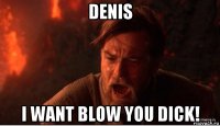 denis i want blow you dick!