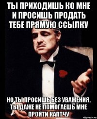 ты приходишь ко мне и просишь продать тебе прямую ссылку но ты просишь без уважения, ты даже не помогаешь мне пройти каптчу