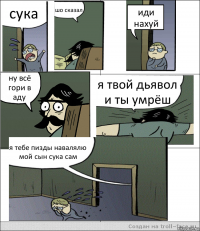 сука шо сказал иди нахуй ну всё гори в аду я твой дьявол и ты умрёш я тебе пизды навалялю мой сын сука сам