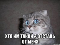  хто им такой ? отстань от меня