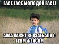 face face молодой face! аааа какже вы заебали с етим фейсом