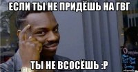 если ты не придёшь на гвг ты не всосёшь :р