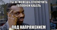 ты не можешь отключить головной кабель под напряжением