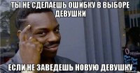 ты не сделаешь ошибку в выборе девушки если не заведешь новую девушку