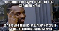 союзники не будут ждать от тебя хорошей игры если убьют тебя из-за шлема который выглядит как камера валькирии